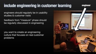include engineering in customer learning
engineers should regularly be in usability
studies & customer visits
feedback from “measure” phase should
be regularly discussed in engineering
you want to create an engineering
culture that focuses on real customer
problems
engineer
 