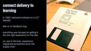 connect delivery to
learning
in 1985 I delivered software on a 3.5”
diskette
little or no feedback loop
everything was focused on getting it
the one right experience on the disk
no user in the loop. experience
happened somewhere down the
supply chain
 