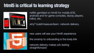 html5 is critical to learning strategy
new users will see your html5 experience
the onramp to onboarding is the lowly link
network delivery makes a/b testing
straightforward
netﬂix gambled on html5 for mobile (iOS,
android) and for game consoles, bluray players,
hdtvs, etc.
why? build/measure/learn. network delivery.
 