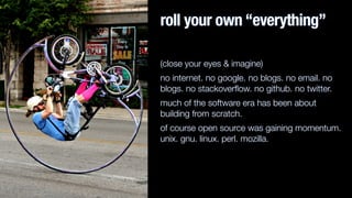 roll your own “everything”
(close your eyes & imagine)
no internet. no google. no blogs. no email. no
blogs. no stackoverﬂow. no github. no twitter.
much of the software era has been about
building from scratch.
of course open source was gaining momentum.
unix. gnu. linux. perl. mozilla.
 