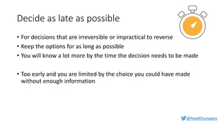 @PavelChunyayev
Decide as late as possible
• For decisions that are irreversible or impractical to reverse
• Keep the options for as long as possible
• You will know a lot more by the time the decision needs to be made
• Too early and you are limited by the choice you could have made
without enough information
 