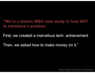 “We’re a classic MBA case study in how NOT
to introduce a product.

First, we created a marvelous tech. achievement

Then, we asked how to make money on it.”




                              Iridium Interim CEO John A. Richardson
 