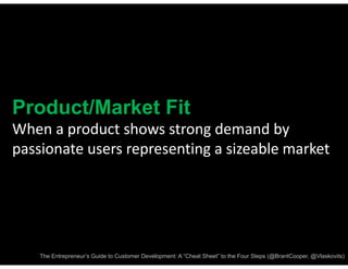 Product/Market Fit
When a product shows strong demand by 
passionate users representing a sizeable market




    The Entrepreneur’s Guide to Customer Development: A “Cheat Sheet” to the Four Steps (@BrantCooper, @Vlaskovits)
 