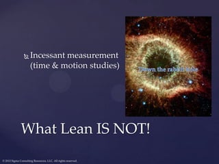    Incessant measurement
                      (time & motion studies)




              What Lean IS NOT!
© 2012 Sigma Consulting Resources, LLC. All rights reserved.
 