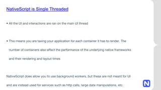 NativeScript is Single Threaded
• All the UI and interactions are ran on the main UI thread
• This means you are taxing your application for each container it has to render. The
number of containers also affect the performance of the underlying native frameworks
and their rendering and layout times
NativeScript does allow you to use background workers, but these are not meant for UI
and are instead used for services such as http calls, large data manipulations, etc.
 