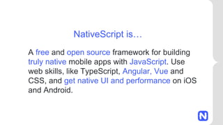 A free and open source framework for building
truly native mobile apps with JavaScript. Use
web skills, like TypeScript, Angular, Vue and
CSS, and get native UI and performance on iOS
and Android.
NativeScript is…
 