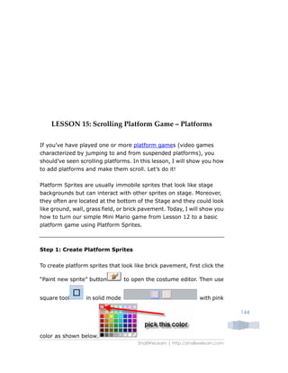 ShallWeLearn | http://shallwelearn.com
144
LESSON 15: Scrolling Platform Game – Platforms
If you’ve have played one or more platform games (video games
characterized by jumping to and from suspended platforms), you
should’ve seen scrolling platforms. In this lesson, I will show you how
to add platforms and make them scroll. Let’s do it!
Platform Sprites are usually immobile sprites that look like stage
backgrounds but can interact with other sprites on stage. Moreover,
they often are located at the bottom of the Stage and they could look
like ground, wall, grass field, or brick pavement. Today, I will show you
how to turn our simple Mini Mario game from Lesson 12 to a basic
platform game using Platform Sprites.
Step 1: Create Platform Sprites
To create platform sprites that look like brick pavement, first click the
“Paint new sprite” button to open the costume editor. Then use
square tool in solid mode with pink
color as shown below.
 