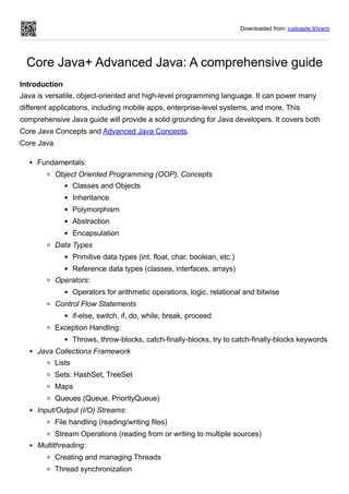 Downloaded from: justpaste.it/ivwro
Core Java+ Advanced Java: A comprehensive guide
Introduction
Java is versatile, object-oriented and high-level programming language. It can power many
different applications, including mobile apps, enterprise-level systems, and more. This
comprehensive Java guide will provide a solid grounding for Java developers. It covers both
Core Java Concepts and Advanced Java Concepts.
Core Java
Fundamentals:
Object Oriented Programming (OOP), Concepts
Classes and Objects
Inheritance
Polymorphism
Abstraction
Encapsulation
Data Types
Primitive data types (int, float, char, boolean, etc.)
Reference data types (classes, interfaces, arrays)
Operators:
Operators for arithmetic operations, logic, relational and bitwise
Control Flow Statements
if-else, switch, if, do, while, break, proceed
Exception Handling:
Throws, throw-blocks, catch-finally-blocks, try to catch-finally-blocks keywords
Java Collections Framework
Lists
Sets: HashSet, TreeSet
Maps
Queues (Queue, PriorityQueue)
Input/Output (I/O) Streams:
File handling (reading/writing files)
Stream Operations (reading from or writing to multiple sources)
Multithreading:
Creating and managing Threads
Thread synchronization
 