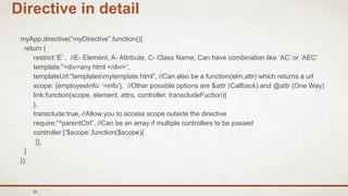 26
Directive in detail
myApp.directive(“myDirective”,function(){
return {
restrict:’E’ , //E- Element, A- Attribute, C- Class Name; Can have combination like ‘AC’ or ‘AEC’
template:”<div>any html </div>”,
templateUrl:”templatesmytemplate.html”, //Can also be a function(elm,attr) which returns a url
scope: {employeeInfo: ‘=info’}, //Other possible options are &attr (Callback) and @attr (One Way)
link:function(scope, element, attrs, controller, transcludeFuction){
},
transclude:true, //Allow you to access scope outside the directive
require:”^parentCtrl”, //Can be an array if multiple controllers to be passed
controller:[‘$scope’,function($scope){
}],
}
});
 
