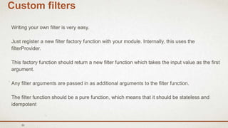 30
Custom filters
Writing your own filter is very easy.
Just register a new filter factory function with your module. Internally, this uses the
filterProvider.
This factory function should return a new filter function which takes the input value as the first
argument.
Any filter arguments are passed in as additional arguments to the filter function.
The filter function should be a pure function, which means that it should be stateless and
idempotent
 
