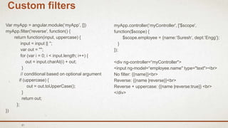 31
Custom filters
Var myApp = angular.module(‘myApp’, [])
myApp.filter('reverse', function() {
return function(input, uppercase) {
input = input || '';
var out = "";
for (var i = 0; i < input.length; i++) {
out = input.charAt(i) + out;
}
// conditional based on optional argument
if (uppercase) {
out = out.toUpperCase();
}
return out;
};
})
myApp.controller(‘myController', ['$scope',
function($scope) {
$scope.employee = {name:‘Suresh‘, dept:’Engg’};
}
]);
<div ng-controller=“myController">
<input ng-model=“employee.name" type="text"><br>
No filter: {{name}}<br>
Reverse: {{name |reverse}}<br>
Reverse + uppercase: {{name |reverse:true}} <br>
</div>
 