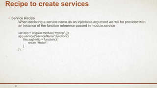 38
Recipe to create services
• Service Recipe
When declaring a service name as an injectable argument we will be provided with
an instance of the function reference passed in module.service
var app = angular.module(“myapp”,[]);
app.service(“serviceName”,function(){
this.sayHello = function(){
return “Hello!”;
}
});
 
