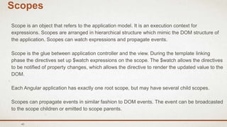 43
Scopes
Scope is an object that refers to the application model. It is an execution context for
expressions. Scopes are arranged in hierarchical structure which mimic the DOM structure of
the application. Scopes can watch expressions and propagate events.
Scope is the glue between application controller and the view. During the template linking
phase the directives set up $watch expressions on the scope. The $watch allows the directives
to be notified of property changes, which allows the directive to render the updated value to the
DOM.
Each Angular application has exactly one root scope, but may have several child scopes.
Scopes can propagate events in similar fashion to DOM events. The event can be broadcasted
to the scope children or emitted to scope parents.
 