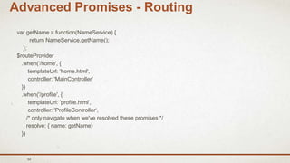 54
Advanced Promises - Routing
var getName = function(NameService) {
return NameService.getName();
};
$routeProvider
.when('/home', {
templateUrl: 'home.html',
controller: 'MainController'
})
.when('/profile', {
templateUrl: 'profile.html',
controller: 'ProfileController‘,
/* only navigate when we've resolved these promises */
resolve: { name: getName}
})
 