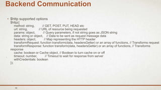 56
Backend Communication
• $http supported options
$http({
method: string, // GET, POST, PUT, HEAD etc
url: string, // URL of resource being requested
params: object, // Query parameters, if not string goes as JSON string
data: string or object, // Data to be sent as request message data
headers: object, // Map representing the HTTP header
transformRequest: function transform(data, headersGetter) or an array of functions, // Transforms request
transformResponse: function transform(data, headersGetter) or an array of functions, // Transforms
response
cache: boolean or Cache object, // Boolean to turn cache on or off
timeout: number, // Timeout to wait for response from server
withCredentials: boolean
});
 