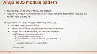 61
AngularJS module pattern
• In AngularJS world EVERYTHING is a module.
• AngularJS modules can be defined in any order, including dependency modules that
haven’t been defined yet.
Module Pattern in JavaScript (self executing functions):
• Variable scope encapsulation.
• Imports any dependency through functions parameters.
• Exports its own functionality as a return statement.
var MyModule = ( function( dependency ) {
var _otherModuleVar = dependency || {};
var _privateMethod = function(){/* Function logic goes here */ };
return {
publicMethod:function(){ _privateMethod() }
};
})(otherModule);
 