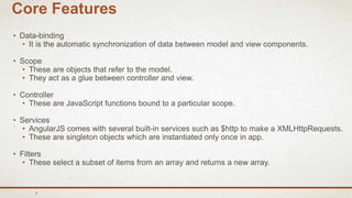 7
Core Features
• Data-binding
• It is the automatic synchronization of data between model and view components.
• Scope
• These are objects that refer to the model.
• They act as a glue between controller and view.
• Controller
• These are JavaScript functions bound to a particular scope.
• Services
• AngularJS comes with several built-in services such as $http to make a XMLHttpRequests.
• These are singleton objects which are instantiated only once in app.
• Filters
• These select a subset of items from an array and returns a new array.
 