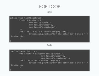 FOR LOOP
                               Java

public void talkAboutFruit {
         Fruit[] fruits = {
                 new Fruit("apple"),
                 new Fruit("cherry"),
                 new Fruit("strawberry")
         };
         for (int i = 0; i < fruits.length; i++) {
                 System.out.println("Hey the other day I ate a " +
  fruits[i];
         }
}

                               Scala

 def talkAboutFruit = {
        val fruits = List(new Fruit("apple"),
                          new Fruit("cherry"),
                          new Fruit("strawberry"))
        for (i <- 0 until fruits.length) {
                System.out.println("Hey the other day I ate a " +
 fruits(i);
        }
}
 