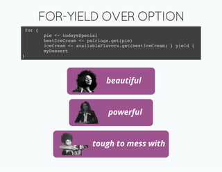 FOR-YIELD OVER OPTION
 for {
         pie <- todaysSpecial
         bestIceCream <- pairings.get(pie)
         iceCream <- availableFlavors.get(bestIceCream) } yield {
         myDessert
}




                                beautiful


                                 powerful


                           tough to mess with
 