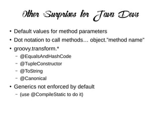 Other Surprises for Java Devs
●
Default values for method parameters
●
Dot notation to call methods… object.”method name”
●
groovy.transform.*
– @EqualsAndHashCode
– @TupleConstructor
– @ToString
– @Canonical
●
Generics not enforced by default
– (use @CompileStatic to do it)
 