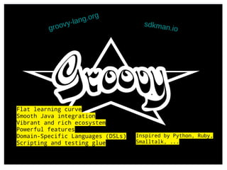 groovy-lang.org
sdkman.io
Flat learning curve
Smooth Java integration
Vibrant and rich ecosystem
Powerful features
Domain-Specific Languages (DSLs)
Scripting and testing glue
Inspired by Python, Ruby,
Smalltalk, ...
 