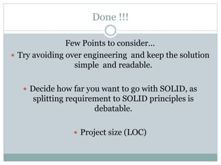 Done !!!
Few Points to consider…
 Try avoiding over engineering and keep the solution
simple and readable.
 Decide how far you want to go with SOLID, as
splitting requirement to SOLID principles is
debatable.
 Project size (LOC)
 