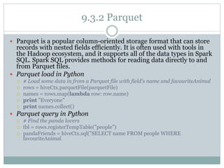 9.3.2 Parquet
 Parquet is a popular column-oriented storage format that can store
records with nested fields efficiently. It is often used with tools in
the Hadoop ecosystem, and it supports all of the data types in Spark
SQL. Spark SQL provides methods for reading data directly to and
from Parquet files.
 Parquet load in Python
 # Load some data in from a Parquet file with field's name and favouriteAnimal
 rows = hiveCtx.parquetFile(parquetFile)
 names = rows.map(lambda row: row.name)
 print "Everyone"
 print names.collect()
 Parquet query in Python
 # Find the panda lovers
 tbl = rows.registerTempTable("people")
 pandaFriends = hiveCtx.sql("SELECT name FROM people WHERE
favouriteAnimal
 
