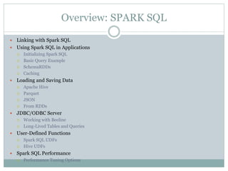 Overview: SPARK SQL
 Linking with Spark SQL
 Using Spark SQL in Applications
 Initializing Spark SQL
 Basic Query Example
 SchemaRDDs
 Caching
 Loading and Saving Data
 Apache Hive
 Parquet
 JSON
 From RDDs
 JDBC/ODBC Server
 Working with Beeline
 Long-Lived Tables and Queries
 User-Defined Functions
 Spark SQL UDFs
 Hive UDFs
 Spark SQL Performance
 Performance Tuning Options
 