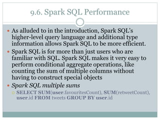 9.6. Spark SQL Performance
 As alluded to in the introduction, Spark SQL’s
higher-level query language and additional type
information allows Spark SQL to be more efficient.
 Spark SQL is for more than just users who are
familiar with SQL. Spark SQL makes it very easy to
perform conditional aggregate operations, like
counting the sum of multiple columns without
having to construct special objects
 Spark SQL multiple sums
 SELECT SUM(user.favouritesCount), SUM(retweetCount),
user.id FROM tweets GROUP BY user.id
 