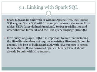 9.1. Linking with Spark SQL
 Spark SQL can be built with or without Apache Hive, the Hadoop
SQL engine. Spark SQL with Hive support allows us to access Hive
tables, UDFs (user-defined functions), SerDes (serialization and
deserialization formats), and the Hive query language (HiveQL).
 Hive query language (HQL) It is important to note that including
the Hive libraries does not require an existing Hive installation. In
general, it is best to build Spark SQL with Hive support to access
these features. If you download Spark in binary form, it should
already be built with Hive support
 