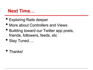 Next Time…
• Exploring Rails deeper
• More about Controllers and Views
• Building toward our Twitter app posts,
    friends, followers, feeds, etc
•   Stay Tuned….

• Thanks!
 