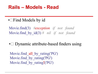 Rails – Models - Read

• Find Models by id
Movie.find(3) #exception if not found
Movie.find_by_id(3) # nil if not found

• Dynamic attribute-based ﬁnders using

Movie.find_all_by_rating('PG')
Movie.find_by_rating('PG')
Movie.find_by_rating!('PG')
 