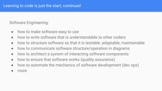 Learning to code is just the start, continued
Software Engineering:
● how to make software easy to use
● how to write software that is understandable to other coders
● how to structure software so that it is testable, adaptable, maintainable
● how to communicate software structure/operation in diagrams
● how to architect a system of interacting software components
● how to ensure that software works (quality assurance)
● how to automate the mechanics of software development (dev ops)
● more
 