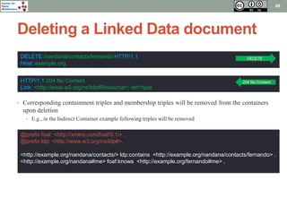 Center for 
Open 
Middleware 
Deleting a Linked Data document 
49 
DELETE /nandana/contacts/fernando HTTP/1.1 
Host: example.org 
HTTP/1.1 204 No Content 
Link: <http://www.w3.org/ns/ldp#Resource>; rel=‘type’ 
DELETE 
204 No Content 
• Corresponding containment triples and membership triples will be removed from the containers 
upon deletion 
• E.g., in the Indirect Container example following triples will be removed 
@prefix foaf: <http://xmlns.com/foaf/0.1/> . 
@prefix ldp: <http://www.w3.org/ns/ldp#>. 
<http://example.org/nandana/contacts/> ldp:contains <http://example.org/nandana/contacts/fernando> . 
<http://example.org/nandana#me> foaf:knows <http://example.org/fernando#me> . 
 