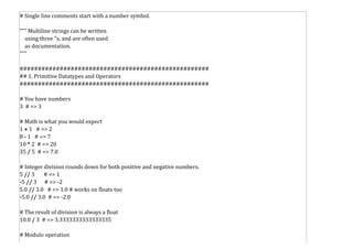 # Single line comments start with a number symbol.
""" Multiline strings can be written
using three "s, and are often used
as documentation.
"""
####################################################
## 1. Primitive Datatypes and Operators
####################################################
# You have numbers
3 # => 3
# Math is what you would expect
1 + 1 # => 2
8 - 1 # => 7
10 * 2 # => 20
35 / 5 # => 7.0
# Integer division rounds down for both positive and negative numbers.
5 // 3 # => 1
-5 // 3 # => -2
5.0 // 3.0 # => 1.0 # works on floats too
-5.0 // 3.0 # => -2.0
# The result of division is always a float
10.0 / 3 # => 3.3333333333333335
# Modulo operation
 