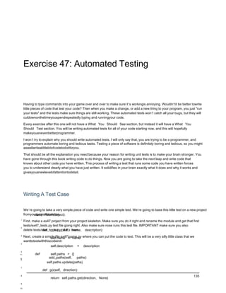 Exercise 47: Automated Testing



     Having to type commands into your game over and over to make sure it’s workingis annoying. Wouldn’tit be better towrite
     little pieces of code that test your code? Then when you make a change, or add a new thing to your program, you just "run
     your tests" and the tests make sure things are still working. These automated tests won’t catch all your bugs, but they will
     cutdownonthetimeyouspendrepeatedly typing and runningyour code.

     Every exercise after this one will not have a What You Should See section, but instead it will have a What You
     Should Test section. You will be writing automated tests for all of your code starting now, and this will hopefully
     makeyouanevenbetterprogrammer.

     I won’t try to explain why you should write automated tests. I will only say that, you are trying to be a programmer, and
     programmers automate boring and tedious tasks. Testing a piece of software is definitely boring and tedious, so you might
     aswellwritealittlebitofcodetodoitforyou.

     That should be all the explanation you need because your reason for writing unit tests is to make your brain stronger. You
     have gone through this book writing code to do things. Now you are going to take the next leap and write code that
     knows about other code you have written. This process of writing a test that runs some code you have written forces
     you to understand clearly what you have just written. It solidifies in your brain exactly what it does and why it works and
     givesyouanewlevelofattentiontodetail.




     Writing A Test Case

     We’re going to take a very simple piece of code and write one simple test. We’re going to base this little test on a new project
     fromyourprojectskeleton.
            class Room(object):
1
     First, make a ex47 project from your project skeleton. Make sure you do it right and rename the module and get that first
     tests/ex47_tests.py test file going right. Also make sure nose runs this test file. IMPORTANT make sure you also
2
     delete tests/skel_tests.pyc if it’s there.
                   def __init__(self, name, description):
3
     Next, create a simple file ex47/game.py where you can put the code to test. This will be a very silly little class that we
                       self.name = name
     wanttotestwiththiscodeinit:
4
                       self.description = description
5
11           def       self.paths = {}
12                    add_paths(self,    paths):
 6
                     self.paths.update(paths)
7
                   def go(self, direction):
8                                                                                                                             135
                        return self.paths.get(direction, None)
9

10
 