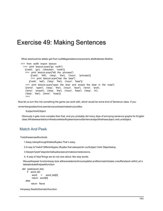 Exercise 49: Making Sentences

  What weshould be ableto get from ourlittlegamelexiconscanneris alistthatlooks likethis:

  >>> from ex48 import lexicon
    >>> print lexicon.scan("go north")
     [('verb', 'go'), ('direction', 'north')]
     >>> print lexicon.scan("kill the princess")
             [('verb', 'kill'), ('stop', 'the'), ('noun', 'princess')]
             >>> print lexicon.scan("eat the bear")
          [('verb', 'eat'), ('stop', 'the'), ('noun', 'bear')]
      >>> print lexicon.scan("open the door and smack the bear in the nose")
      [('error', 'open'), ('stop', 'the'), ('noun', 'door'), ('error', 'and'),
      ('error', 'smack'), ('stop', 'the'), ('noun', 'bear'), ('stop', 'in'),
      ('stop', 'the'), ('error', 'nose')]
      >>>

Now let us turn this into something the game can work with, which would be some kind of Sentence class. If you

remembergradeschool,asentencecanbeasimplestructurelike:
       SubjectVerbObject

   Obviously it gets more complex than that, and you probably did many days of annoying sentence graphs for English
   class.WhatwewantistoturntheabovelistsoftuplesintoaniceSentenceobjectthathassubject,verb,andobject.



 Match And Peek

 Todothisweneedfourtools:

     1.Away toloopthroughthelistoftuples.That’s easy.

     2.A way to"match"differenttypes oftuples that weexpectin ourSubject Verb Objectsetup.

     3.Awayto"peek"atapotentialtuplesowecanmakesomedecisions.

     4. A way to"skip"things we do not care about, like stop words.
    Weusethepeek functiontosay look atthenextelementinourtuplelist,andthenmatchtotake oneoffandwork withit.Let’s
    takealookatafirstpeekfunction:
   def peek(word_list):
       if word_list:
             word    =   word_list[0]
             return word[0]
      else:
            return None

 Veryeasy.Nowforthematchfunction:


                                                                                                                 143
 