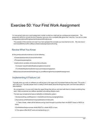 Exercise 50: Your First Work Assignment

I’m now going to give you a work assignment, similar to what you might get as a professional programmer. The
assignment will be to convert the list of features I give you into a complete little game that I may buy. Your job is to take
myvaguedescriptionsofthingsIwantandmakesomethingIcanuse.
  The purpose of this exercise is to see if you have grasped the concepts you have learned so far. We only have 2
  exercisesafterthis,butthis willbeyourlastactualassignedpieceofcoding.



Review What You Know

At this pointyoushould knowhow to do the following:

   •Createclassesandstructureroomsfromthem.
   •Throwandraiseexceptions.

   •Usefunctions,variables,dictionaries,lists,andtuples.

     •Turnauser’sinputintoalistoftuplesusingalexiconscanner.

     •TurnthelistoftuplesintoaSentenceyoucananalyzeusingaparser.

  Makesureyouknowhowtodothesethings as youwillbeusingthemtocompletethisassignment.



Implementing A Feature List

 Typically when you work on software you will be given a list vague and inconsistent features they want. This sucks, I
 won’t lie to you. Typically people have no ability to think clearly about the things they want, and even less ability to
 describethem.

  As a programmer, it is your job to take the vague things they tell you and work with them to create something they
  want. Infact,sometimes you willhave aproblem articulating whatyou want.

  The best way toimplementa feature listlikethis is tofollowthis pattern:

    1.Dumpeverything outoftheperson’s headwithoutcriticizing orjudgingtheideas.

    2.Asyoudump,writethesedowninaspreadsheetoronindexcards.
      3. Take a break, collect all the features and go back through to prioritize them into MUST (have) or NICE (to
    have).

    4.Sortthelistsothatyoucansee whatis MUSTvs. whatis NICE to have.
    5. Pick apiece ofthe MUST work,and startworking on it.




                                                                                                                      147
 