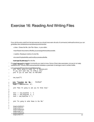 Exercise 16: Reading And Writing Files



     If you did the extra credit from the last exercise you should have seen all sorts of commands (methods/functions) you can
     givetofiles.Here’sthelistofcommandsIwantyoutoremember:

         • close - Closes the file. Like File->Save.. in your editor.

         •read-Reads thecontents ofthefile,youcanassigntheresulttoavariable.

         • readline -Readsjust oneline of a text file.

         •truncate-Emptiesthefile,watchoutifyoucareaboutthefile.

        from sys import argv to the file.
         • write(stuff) - Writes stuff
1
     For script, filename = argv commands you need to know. Some of them take parameters, but we do not really
         now these are the important
     careabout that. Youonly need torememberthat writetakes a parameter of astringyou want to writeto thefile.
2

     Let’susesomeofthistomakeasimplelittletexteditor:
3        print "We're going to erase %r." % filename print
         "If you don't want that, hit CTRL-C (^C)."
4        print "If you do want that, hit RETURN."

5
        raw_input("?")
6


14
 7
       print "Truncating the file.
        print "Opening the file..."            Goodbye!"
15     target.truncate()
        target = open(filename, 'w ')
16
 8

17      print "Now I'm going to ask you for three lines."
 9
18

19
10
20
11      line1 = raw_input("line 1: ")
21
12      line2 = raw_input("line 2: ")
22
13      line3 = raw_input("line 3: ")
23

24

25
        print "I'm going to write these to the file."
26
27

28

29
        target.write(line1)
30
        target.write("n")
        target.write(line2)
        target.write("n")
        target.write(line3)
        target.write("n")                                                                                              41
 