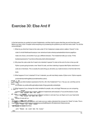 Exercise 30: Else And If



      In the last exercise you worked out some if-statements, and then tried to guess what they are and how they work.
      Before you learn more I’ll explain what everything is by answering the questions you had from extra credit. You did the
      extracreditright?

         1. What do you think the if does to the code under it? An if statement creates what is called a "branch" in the

            code.It’s kindof likethosechooseyour own adventure books whereyouareaskedtoturntoone pageifyou

            make one choice, and another if you go a different direction. The if-statement tells your script, "If this

            booleanexpressionis True,thenrunthecodeunderit,otherwiseskipit."

         2. Why does the code under the if need to be indented 4 spaces? A colon at the end of a line is how you tell

            Python youare going tocreate a new "block"of code, and then indenting 4 spaces tells Python what lines of

            code are in that block. This is exactly the same thing you did when you made functions in the first half of the

            book.

         3. What happens if it isn’t indented? If it isn’t indented, you will most likely create a Python error. Python expects

            youtoindentsomethingafteryouendalinewitha:(colon).
1    people = 30
2    cars4.= 40you put other boolean expressions from Ex. 26 in the if statement? Try it. Yes you can, and they can be
           Can
3    buses = 15
4
            as complex as youlike,althoughreallycomplex things generally arebadstyle.
5
          5. What happens if you change the initial variables for people, cats, and dogs? Because you are comparing
     if cars >
                      people:
6            numbers, if you change the numbers, different if-statements will evaluate to True and the blocks of code
            print    "We should take the cars."
     elif cars       < people:
7            under them will run. Go back and put different numbers in and see if you can figure out in your head what
                     "We should not take the cars."
            print
8            blocks of code will run.
     else:
13
 9      if buses > "We can't decide."
                      cars:
      Compare my answers to your answers, and make sure you really understand the concept of a "block" of code. This is
            print
14
10    importantforwhenyoudothenextexercisewhereyouwritealltheparts ofif-statements thatyoucanuse.
15            print "That's too many buses."
11
16
12
      Typethisoneinandmakeitworktoo.
        elif buses < cars:
17

               print "Maybe   we could take the buses."
       else:
                                                                                                                              75
 