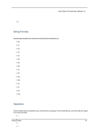 Learn Python The Hard Way, Release 1.0




      • v




  String Formats

  Samethingforstringformats:usetheminsomestrings toknowwhatthey do.

      • %d

      • %i

      • %o

      • %u

      • %x

      • %X

      • %e

      • %E

      • %f

      • %F

      • %g

      • %G

      • %c

      • %r

      • %s

      • %%




  Operators

  Some of these may be unfamiliar to you, but look them up anyway. Find out what they do, and if you still can’t figure
  it out, save it for later.

      • +

       • -
String Formats                                                                                                     97
      • *

      • **
 