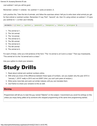 Exercise 34: Accessing Elements Of Lists
http://learnpythonthehardway.org/book/ex34.html[2/7/2013 2:18:55 PM]
Just subtract 1 and you will be good.
Remember: ordinal == ordered, 1st; cardinal == cards at random, 0.
Let's practice this. Take this list of animals, and follow the exercises where I tell you to write down what animal you get
for that ordinal or cardinal number. Remember if I say "first", "second", etc. then I'm using ordinal, so subtract 1. If I give
you cardinal (0, 1, 2) then use it directly.
animals = ['bear', 'python', 'peacock', 'kangaroo', 'whale', 'platypus']
1. The animal at 1.
2. The 3rd animal.
3. The 1st animal.
4. The animal at 3.
5. The 5th animal.
6. The animal at 2.
7. The 6th animal.
8. The animal at 4.
For each of these, write out a full sentence of the form: "The 1st animal is at 0 and is a bear." Then say it backwards,
"The animal at 0 is the 1st animal and is a bear."
Use your python to check your answers.
Study Drills
1. Read about ordinal and cardinal numbers online.
2. With what you know of the difference between these types of numbers, can you explain why the year 2010 in
"January 1, 2010" really is 2010 and not 2009? (Hint, you can't pick years at random.)
3. Write some more lists and work out similar indexes until you can translate them.
4. Use Python to check your answers to this as well.
Warning
Programmers will tell you to read this guy named "Dijkstra" on this subject. I recommend you avoid his writings on this
unless you enjoy being yelled at by someone who stopped programming at the same time programming started.
 