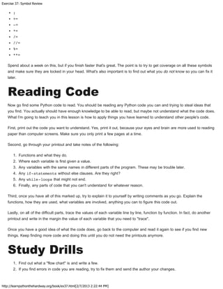 Exercise 37: Symbol Review
http://learnpythonthehardway.org/book/ex37.html[2/7/2013 2:22:44 PM]
;
+=
-=
*=
/=
//=
%=
**=
Spend about a week on this, but if you finish faster that's great. The point is to try to get coverage on all these symbols
and make sure they are locked in your head. What's also important is to find out what you do not know so you can fix it
later.
Reading Code
Now go find some Python code to read. You should be reading any Python code you can and trying to steal ideas that
you find. You actually should have enough knowledge to be able to read, but maybe not understand what the code does.
What I'm going to teach you in this lesson is how to apply things you have learned to understand other people's code.
First, print out the code you want to understand. Yes, print it out, because your eyes and brain are more used to reading
paper than computer screens. Make sure you only print a few pages at a time.
Second, go through your printout and take notes of the following:
1. Functions and what they do.
2. Where each variable is first given a value.
3. Any variables with the same names in different parts of the program. These may be trouble later.
4. Any if-statements without else clauses. Are they right?
5. Any while-loops that might not end.
6. Finally, any parts of code that you can't understand for whatever reason.
Third, once you have all of this marked up, try to explain it to yourself by writing comments as you go. Explain the
functions, how they are used, what variables are involved, anything you can to figure this code out.
Lastly, on all of the difficult parts, trace the values of each variable line by line, function by function. In fact, do another
printout and write in the margin the value of each variable that you need to "trace".
Once you have a good idea of what the code does, go back to the computer and read it again to see if you find new
things. Keep finding more code and doing this until you do not need the printouts anymore.
Study Drills
1. Find out what a "flow chart" is and write a few.
2. If you find errors in code you are reading, try to fix them and send the author your changes.
 