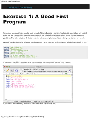 Exercise 1: A Good First Program
http://learnpythonthehardway.org/book/ex1.html[2/7/2013 2:25:57 PM]
Exercise 1: A Good First
Program
Remember, you should have spent a good amount of time in Exercise 0 learning how to install a text editor, run the text
editor, run the Terminal, and work with both of them. If you haven't done that then do not go on. You will not have a
good time. This is the only time I'll start an exercise with a warning that you should not skip or get ahead of yourself.
Type the following text into a single file named ex1.py. This is important as python works best with files ending in .py.
print "Hello World!"
print "Hello Again"
print "I like typing this."
print "This is fun."
print 'Yay! Printing.'
print "I'd much rather you 'not'."
print 'I "said" do not touch this.'
If you are on Mac OSX then this is what your text editor might look like if you use TextWrangler:
If you are on Windows using Notepad++ then this is what it would look like:
Learn Python The Hard Way
 
