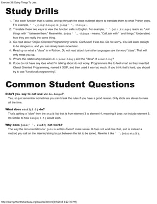 Exercise 38: Doing Things To Lists
http://learnpythonthehardway.org/book/ex38.html[2/7/2013 2:22:35 PM]
Study Drills
1. Take each function that is called, and go through the steps outlined above to translate them to what Python does.
For example, ' '.join(things) is join(' ', things).
2. Translate these two ways to view the function calls in English. For example, ' '.join(things) reads as, "Join
things with ' ' between them." Meanwhile, join(' ', things) means, "Call join with ' ' and things." Understand
how they are really the same thing.
3. Go read about "Object Oriented Programming" online. Confused? I was too. Do not worry. You will learn enough
to be dangerous, and you can slowly learn more later.
4. Read up on what a "class" is in Python. Do not read about how other languages use the word "class". That will
only mess you up.
5. What's the relationship between dir(something) and the "class" of something?
6. If you do not have any idea what I'm talking about do not worry. Programmers like to feel smart so they invented
Object Oriented Programming, named it OOP, and then used it way too much. If you think that's hard, you should
try to use "functional programming".
Common Student Questions
Didn't you say to not use while-loops?
Yes, so just remember sometimes you can break the rules if you have a good reason. Only idiots are slaves to rules
all the time.
What does stuff[3:5] do?
That's getting a "slice" from the stuff list that is from element 3 to element 4, meaning it does not include element 5.
It's similar to how range(3,5) would work.
Why does join(' ', stuff) not work?
The way the documentation for join is written doesn't make sense. It does not work like that, and is instead a
method you call on the inserted string to put between the list to be joined. Rewrite it like ' '.join(stuff).
 