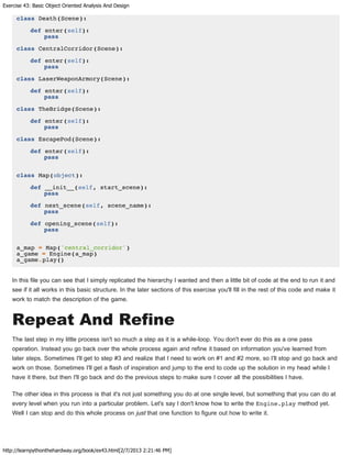 Exercise 43: Basic Object Oriented Analysis And Design
http://learnpythonthehardway.org/book/ex43.html[2/7/2013 2:21:46 PM]
class Death(Scene):
def enter(self):
pass
class CentralCorridor(Scene):
def enter(self):
pass
class LaserWeaponArmory(Scene):
def enter(self):
pass
class TheBridge(Scene):
def enter(self):
pass
class EscapePod(Scene):
def enter(self):
pass
class Map(object):
def __init__(self, start_scene):
pass
def next_scene(self, scene_name):
pass
def opening_scene(self):
pass
a_map = Map('central_corridor')
a_game = Engine(a_map)
a_game.play()
In this file you can see that I simply replicated the hierarchy I wanted and then a little bit of code at the end to run it and
see if it all works in this basic structure. In the later sections of this exercise you'll fill in the rest of this code and make it
work to match the description of the game.
Repeat And Refine
The last step in my little process isn't so much a step as it is a while-loop. You don't ever do this as a one pass
operation. Instead you go back over the whole process again and refine it based on information you've learned from
later steps. Sometimes I'll get to step #3 and realize that I need to work on #1 and #2 more, so I'll stop and go back and
work on those. Sometimes I'll get a flash of inspiration and jump to the end to code up the solution in my head while I
have it there, but then I'll go back and do the previous steps to make sure I cover all the possibilities I have.
The other idea in this process is that it's not just something you do at one single level, but something that you can do at
every level when you run into a particular problem. Let's say I don't know how to write the Engine.play method yet.
Well I can stop and do this whole process on just that one function to figure out how to write it.
 
