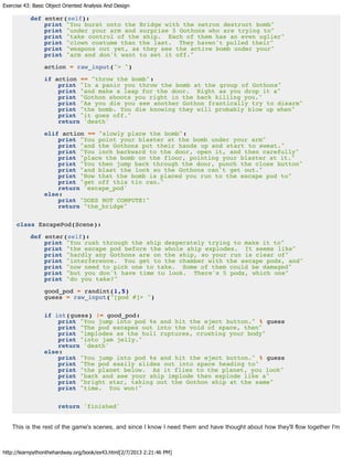 Exercise 43: Basic Object Oriented Analysis And Design
http://learnpythonthehardway.org/book/ex43.html[2/7/2013 2:21:46 PM]
def enter(self):
print "You burst onto the Bridge with the netron destruct bomb"
print "under your arm and surprise 5 Gothons who are trying to"
print "take control of the ship. Each of them has an even uglier"
print "clown costume than the last. They haven't pulled their"
print "weapons out yet, as they see the active bomb under your"
print "arm and don't want to set it off."
action = raw_input("> ")
if action == "throw the bomb":
print "In a panic you throw the bomb at the group of Gothons"
print "and make a leap for the door. Right as you drop it a"
print "Gothon shoots you right in the back killing you."
print "As you die you see another Gothon frantically try to disarm"
print "the bomb. You die knowing they will probably blow up when"
print "it goes off."
return 'death'
elif action == "slowly place the bomb":
print "You point your blaster at the bomb under your arm"
print "and the Gothons put their hands up and start to sweat."
print "You inch backward to the door, open it, and then carefully"
print "place the bomb on the floor, pointing your blaster at it."
print "You then jump back through the door, punch the close button"
print "and blast the lock so the Gothons can't get out."
print "Now that the bomb is placed you run to the escape pod to"
print "get off this tin can."
return 'escape_pod'
else:
print "DOES NOT COMPUTE!"
return "the_bridge"
class EscapePod(Scene):
def enter(self):
print "You rush through the ship desperately trying to make it to"
print "the escape pod before the whole ship explodes. It seems like"
print "hardly any Gothons are on the ship, so your run is clear of"
print "interference. You get to the chamber with the escape pods, and"
print "now need to pick one to take. Some of them could be damaged"
print "but you don't have time to look. There's 5 pods, which one"
print "do you take?"
good_pod = randint(1,5)
guess = raw_input("[pod #]> ")
if int(guess) != good_pod:
print "You jump into pod %s and hit the eject button." % guess
print "The pod escapes out into the void of space, then"
print "implodes as the hull ruptures, crushing your body"
print "into jam jelly."
return 'death'
else:
print "You jump into pod %s and hit the eject button." % guess
print "The pod easily slides out into space heading to"
print "the planet below. As it flies to the planet, you look"
print "back and see your ship implode then explode like a"
print "bright star, taking out the Gothon ship at the same"
print "time. You won!"
return 'finished'
This is the rest of the game's scenes, and since I know I need them and have thought about how they'll flow together I'm
 