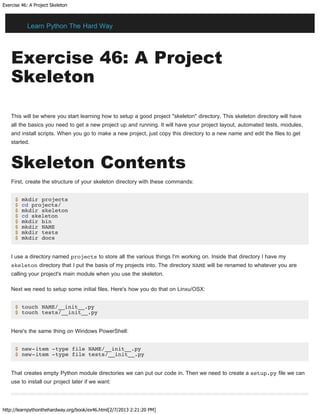Exercise 46: A Project Skeleton
http://learnpythonthehardway.org/book/ex46.html[2/7/2013 2:21:20 PM]
Exercise 46: A Project
Skeleton
This will be where you start learning how to setup a good project "skeleton" directory. This skeleton directory will have
all the basics you need to get a new project up and running. It will have your project layout, automated tests, modules,
and install scripts. When you go to make a new project, just copy this directory to a new name and edit the files to get
started.
Skeleton Contents
First, create the structure of your skeleton directory with these commands:
$ mkdir projects
$ cd projects/
$ mkdir skeleton
$ cd skeleton
$ mkdir bin
$ mkdir NAME
$ mkdir tests
$ mkdir docs
I use a directory named projects to store all the various things I'm working on. Inside that directory I have my
skeleton directory that I put the basis of my projects into. The directory NAME will be renamed to whatever you are
calling your project's main module when you use the skeleton.
Next we need to setup some initial files. Here's how you do that on Linxu/OSX:
$ touch NAME/__init__.py
$ touch tests/__init__.py
Here's the same thing on Windows PowerShell:
$ new-item -type file NAME/__init__.py
$ new-item -type file tests/__init__.py
That creates empty Python module directories we can put our code in. Then we need to create a setup.py file we can
use to install our project later if we want:
Learn Python The Hard Way
 