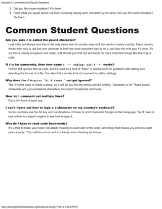 Exercise 2: Comments And Pound Characters
http://learnpythonthehardway.org/book/ex2.html[2/7/2013 2:26:10 PM]
3. Did you find more mistakes? Fix them.
4. Read what you typed above out loud, including saying each character by its name. Did you find more mistakes?
Fix them.
Common Student Questions
Are you sure # is called the pound character?
I call it the octothorpe and that is the only name that no country uses and that works in every country. Every country
thinks their way to call this one character is both the most important way to do it, and also the only way it's done. To
me this is simply arrogance and really, y'all should just chill out and focus on more important things like learning to
code.
If # is for comments, then how come # -*- coding: utf-8 -*- works?
Python still ignores that as code, but it's used as a kind of "hack" or workaround for problems with setting and
detecting the format of a file. You also find a similar kind of comment for editor settings.
Why does the # in print "Hi # there." not get ignored?
The # in that code is inside a string, so it will be put into the string until the ending " character is hit. These pound
characters are just considered characters and aren't considered comments.
How do I comment out multiple lines?
Put a # in front of each one.
I can't figure out how to type a # character on my country's keyboard?
Some countries use the Alt key and combinations of those to print characters foreign to their language. You'll have to
look online in a search engine to see how to type it.
Why do I have to read code backwards?
It's a trick to make your brain not attach meaning to each part of the code, and doing that makes you process each
piece exactly. This catches errors and is a handy error checking technique.
 