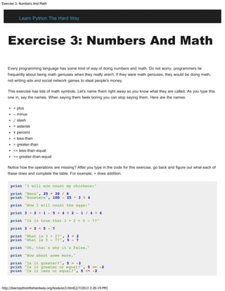 Exercise 3: Numbers And Math
http://learnpythonthehardway.org/book/ex3.html[2/7/2013 2:26:19 PM]
Exercise 3: Numbers And Math
Every programming language has some kind of way of doing numbers and math. Do not worry, programmers lie
frequently about being math geniuses when they really aren't. If they were math geniuses, they would be doing math,
not writing ads and social network games to steal people's money.
This exercise has lots of math symbols. Let's name them right away so you know what they are called. As you type this
one in, say the names. When saying them feels boring you can stop saying them. Here are the names:
+ plus
- minus
/ slash
* asterisk
% percent
< less-than
> greater-than
<= less-than-equal
>= greater-than-equal
Notice how the operations are missing? After you type in the code for this exercise, go back and figure out what each of
these does and complete the table. For example, + does addition.
print "I will now count my chickens:"
print "Hens", 25 + 30 / 6
print "Roosters", 100 - 25 * 3 % 4
print "Now I will count the eggs:"
print 3 + 2 + 1 - 5 + 4 % 2 - 1 / 4 + 6
print "Is it true that 3 + 2 < 5 - 7?"
print 3 + 2 < 5 - 7
print "What is 3 + 2?", 3 + 2
print "What is 5 - 7?", 5 - 7
print "Oh, that's why it's False."
print "How about some more."
print "Is it greater?", 5 > -2
print "Is it greater or equal?", 5 >= -2
print "Is it less or equal?", 5 <= -2
Learn Python The Hard Way
 